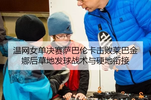 温网女单决赛萨巴伦卡击败莱巴金娜后草地发球战术与硬地衔接